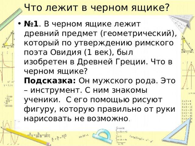 Что лежит в черном ящике? № 1 . В черном ящике лежит древний предмет (геометрический), который по утверждению римского поэта Овидия (1 век), был изобретен в Древней Греции. Что в черном ящике?  Подсказка: Он мужского рода. Это – инструмент. С ним знакомы ученики. С его помощью рисуют фигуру, которую правильно от руки нарисовать не возможно . 