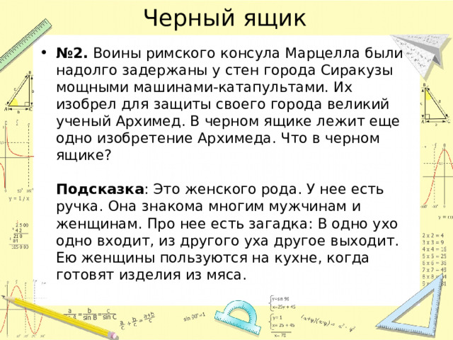 Черный ящик № 2. Воины римского консула Марцелла были надолго задержаны у стен города Сиракузы мощными машинами-катапультами. Их изобрел для защиты своего города великий ученый Архимед. В черном ящике лежит еще одно изобретение Архимеда. Что в черном ящике?   Подсказка : Это женского рода. У нее есть ручка. Она знакома многим мужчинам и женщинам. Про нее есть загадка: В одно ухо одно входит, из другого уха другое выходит. Ею женщины пользуются на кухне, когда готовят изделия из мяса.   