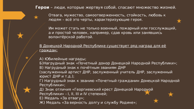 Герои – люди, которые жертвуя собой, спасают множество жизней. Отвага, мужество, самоотверженность, стойкость, любовь к людям – всё это черты, характеризующие героя. Им может стать не только военный, пожарный или госслужащий, а и простой человек, например, сдав кровь или занявшись волонтёрской работой.  В Донецкой Народной Республике существует ряд наград для её граждан: А) Юбилейные награды; Б)Нагрудный знак «Почетный донор Донецкой Народной Республики»; В) Нагрудный знак к почётным званиям ДНР (заслуженный артист ДНР, заслуженный учитель ДНР, заслуженный юрист ДНР и т.д.); Г) Нагрудный знак к званию «Почетный гражданин Донецкой Народной Республики»; Д)  Знак отличия «Георгиевский крест Донецкой Народной Республики» - I, II, III и IV степеней; Е)  Медаль «За отвагу»; Ж)  Медаль «За верность долгу и службу Родине»; 