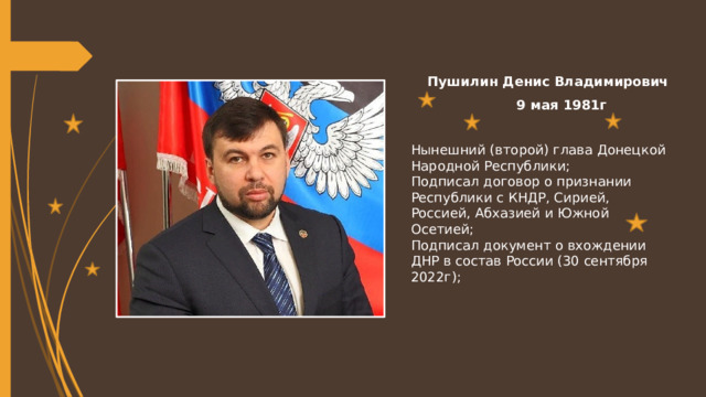 Пушилин Денис Владимирович   9 мая 1981г Нынешний (второй) глава Донецкой Народной Республики; Подписал договор о признании Республики с КНДР, Сирией, Россией, Абхазией и Южной Осетией; Подписал документ о вхождении ДНР в состав России (30 сентября 2022г); 