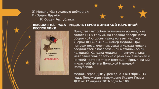 З)  Медаль «За трудовую доблесть»; И)  Орден Дружбы; К)  Орден Республики. ВЫСШАЯ НАГРАДА - МЕДАЛЬ ГЕРОЯ ДОНЕЦКОЙ НАРОДНОЙ РЕСПУБЛИКИ Представляет собой пятиконечную звезду из золота (21,5 грамм). На гладкой поверхности оборотной стороны присутствует надпись «Герой ДНР», выше — номер медали. При помощи позолоченных ушка и кольца медаль соединяется с позолоченной металлической колодкой. Колодка медали — прямоугольная металлическая пластина с рамками в верхней и нижней частях в ткани цветами (чёрный, синий и красный) флага Донецкой Народной Республики. Медаль героя ДНР учреждена 3 октября 2014 года, Положение утверждено Указом Главы ДНР от 12 апреля 2016 года № 100. 