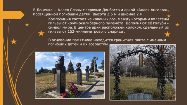 В Донецке – Аллея Славы с героями Донбасса и аркой «Аллея Ангелов», посвященной погибшим детям. Высота 2,5 м и ширина 2 м. Композиция состоит из кованых роз, между которыми вплетены гильзы от крупнокалиберного пулемёта. Дополняют её голуби – символ мира. В центре арки расположен колокол, сделанный из гильзы от 152-миллиметрового снаряда . В основании памятника находится гранитная плита с именами погибших детей и их возрастом. 