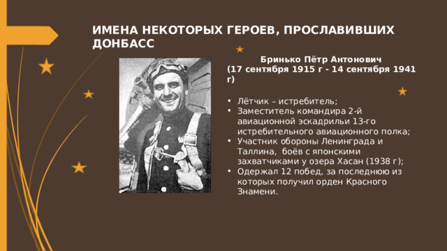 ИМЕНА НЕКОТОРЫХ ГЕРОЕВ, ПРОСЛАВИВШИХ ДОНБАСС Бринько Пётр Антонович (17 сентября 1915 г - 14 сентября 1941 г)  Лётчик – истребитель; Заместитель командира 2-й авиационной эскадрильи 13-го истребительного авиационного полка; Участник обороны Ленинграда и Таллина, боёв с японскими захватчиками у озера Хасан (1938 г); Одержал 12 побед, за последнюю из которых получил орден Красного Знамени. 