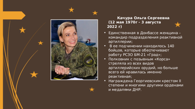  Качура Ольга Сергеевна  (12 мая 1970г - 3 августа 2022 г) Единственная в Донбассе женщина – командир подразделения реактивной артиллерии;  В ее подчинении находилось 140 бойцов, которые обеспечивают работу РСЗО БМ-21 «Град»; Полковник с позывным «Корса» стреляла из всех видов артиллерийских орудий, но больше всего ей нравилась именно реактивная; Награждена Георгиевским крестом II степени и многими другими орденами и медалями ДНР. 