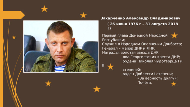 Захарченко Александр Владимирович (  26 июня 1976 г – 31 августа 2018 г) Первый глава Донецкой Народной Республики; Служил в Народном Ополчении Донбасса; Генерал – майор ДНР и ЛНР; Награды: золотая звезда ДНР;  два Георгиевских креста ДНР;  ордена Николая Чудотворца I и II  степеней;  орден Доблести I степени;  «За верность долгу»;  Почёта. 