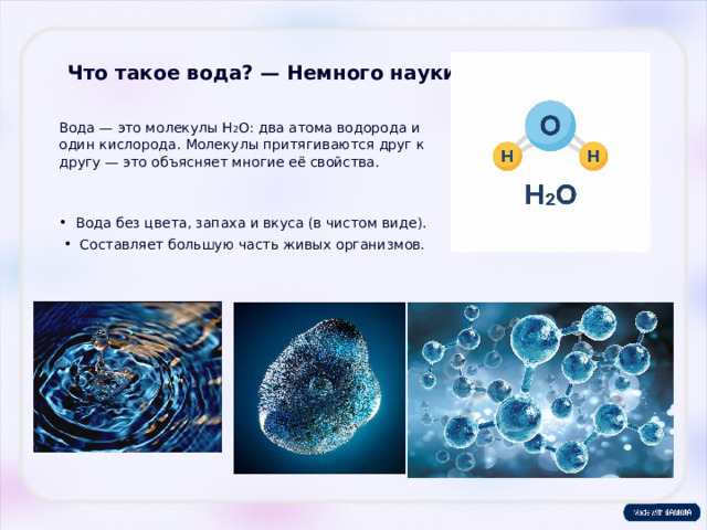 Что такое вода? — Немного науки Вода — это молекулы H 2 O: два атома водорода и один кислорода. Молекулы притягиваются друг к другу — это объясняет многие её свойства. Вода без цвета, запаха и вкуса (в чистом виде). Составляет большую часть живых организмов.  