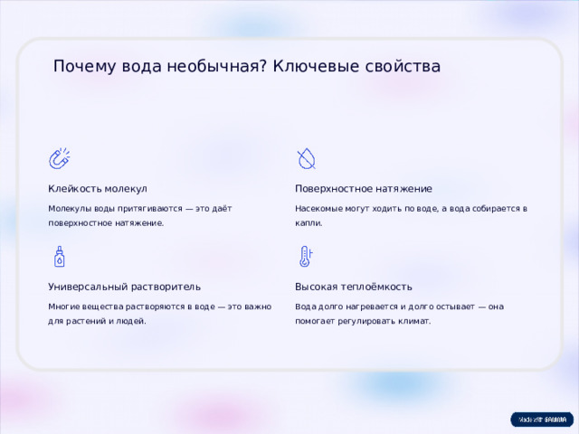 Почему вода необычная? Ключевые свойства Клейкость молекул Поверхностное натяжение Молекулы воды притягиваются — это даёт поверхностное натяжение. Насекомые могут ходить по воде, а вода собирается в капли. Универсальный растворитель Высокая теплоёмкость Многие вещества растворяются в воде — это важно для растений и людей. Вода долго нагревается и долго остывает — она помогает регулировать климат.  