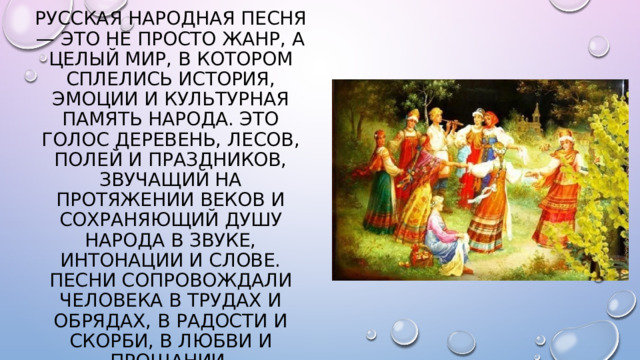 Русская народная песня — это не просто жанр, а целый мир, в котором сплелись история, эмоции и культурная память народа. Это голос деревень, лесов, полей и праздников, звучащий на протяжении веков и сохраняющий душу народа в звуке, интонации и слове. Песни сопровождали человека в трудах и обрядах, в радости и скорби, в любви и прощании. 