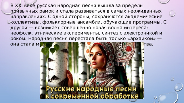 В XXI веке русская народная песня вышла за пределы привычных рамок и стала развиваться в самых неожиданных направлениях. С одной стороны, сохраняются академические коллективы, фольклорные ансамбли, обучающие программы. С другой — возникает совершенно новая волна интереса: неофолк, этнические эксперименты, синтез с электроникой и роком. Народная песня перестала быть только «архаикой» — она стала материалом для переосмысления и творчества. 