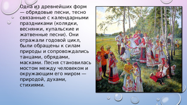 Одна из древнейших форм — обрядовые песни, тесно связанные с календарными праздниками (колядки, веснянки, купальские и жатвенные песни). Они отражали годовой цикл, были обращены к силам природы и сопровождались танцами, обрядами, масками. Песня становилась мостом между человеком и окружающим его миром — природой, духами, стихиями. 