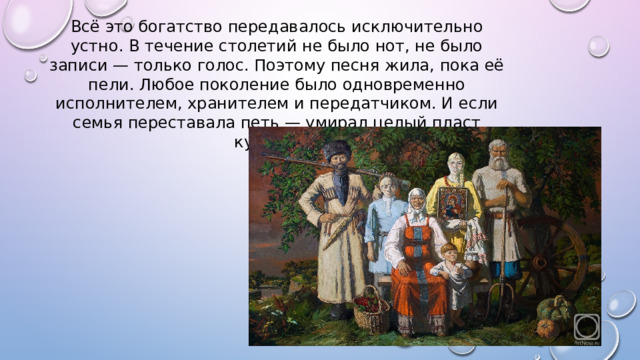 Всё это богатство передавалось исключительно устно. В течение столетий не было нот, не было записи — только голос. Поэтому песня жила, пока её пели. Любое поколение было одновременно исполнителем, хранителем и передатчиком. И если семья переставала петь — умирал целый пласт культуры. 