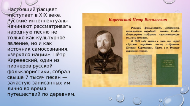 Настоящий расцвет наступает в XIX веке. Русские интеллектуалы начинают рассматривать народную песню не только как культурное явление, но и как источник самосознания, «зеркало нации». Пётр Киреевский, один из пионеров русской фольклористики, собрал свыше 7 тысяч песен — зачастую записанных им лично во время путешествий по деревням. 