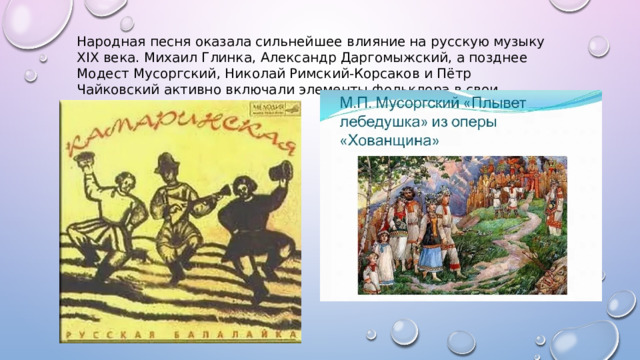 Народная песня оказала сильнейшее влияние на русскую музыку XIX века. Михаил Глинка, Александр Даргомыжский, а позднее Модест Мусоргский, Николай Римский-Корсаков и Пётр Чайковский активно включали элементы фольклора в свои произведения 