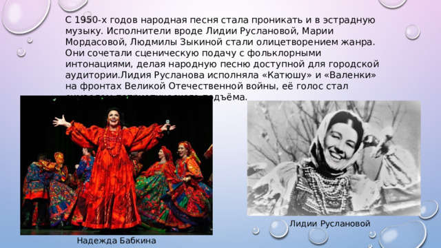 С 1950-х годов народная песня стала проникать и в эстрадную музыку. Исполнители вроде Лидии Руслановой, Марии Мордасовой, Людмилы Зыкиной стали олицетворением жанра. Они сочетали сценическую подачу с фольклорными интонациями, делая народную песню доступной для городской аудитории.Лидия Русланова исполняла «Катюшу» и «Валенки» на фронтах Великой Отечественной войны, её голос стал символом патриотического подъёма. Лидии Руслановой Надежда Бабкина 
