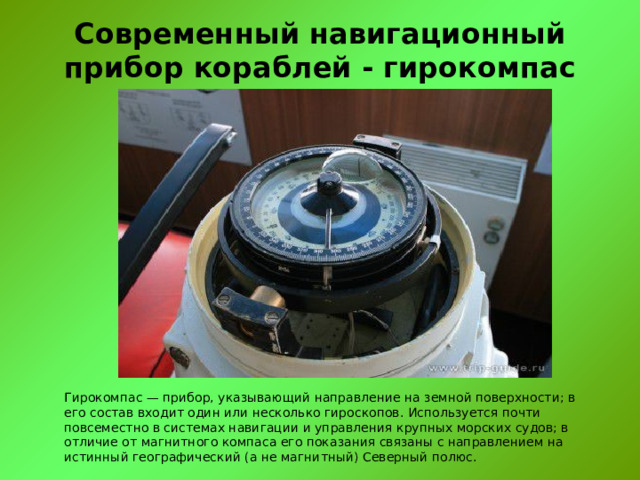 Современный навигационный прибор кораблей - гирокомпас Гирокомпас — прибор, указывающий направление на земной поверхности; в его состав входит один или несколько гироскопов. Используется почти повсеместно в системах навигации и управления крупных морских судов; в отличие от магнитного компаса его показания связаны с направлением на истинный географический (а не магнитный) Северный полюс. 