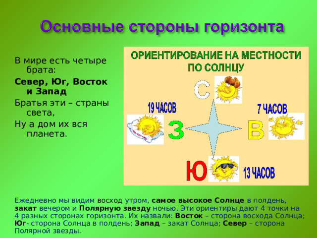 В мире есть четыре брата: Север, Юг, Восток и Запад Братья эти – страны света, Ну а дом их вся планета. Ежедневно мы видим восход утром, самое высокое  Солнце в полдень, закат  вечером и Полярную звезду  ночью. Эти ориентиры дают 4 точки на 4 разных сторонах горизонта. Их назвали: Восток – сторона восхода Солнца; Юг - сторона Солнца в полдень; Запад – закат Солнца; Север  – сторона Полярной звезды. 