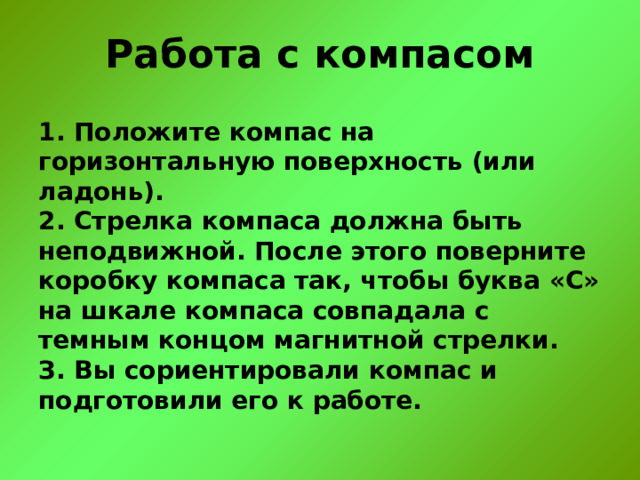 Работа с компасом 1. Положите компас на горизонтальную поверхность (или ладонь).  2. Стрелка компаса должна быть неподвижной. После этого поверните коробку компаса так, чтобы буква «С» на шкале компаса совпадала с темным концом магнитной стрелки.  З. Вы сориентировали компас и подготовили его к работе.   
