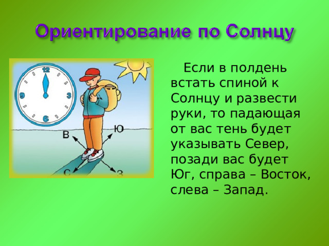 Если в полдень встать спиной к Солнцу и развести руки, то падающая от вас тень будет указывать Север, позади вас будет Юг, справа – Восток, слева – Запад. 