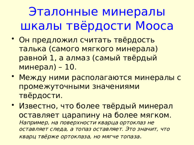 Эталонные минералы шкалы твёрдости Мооса Он предложил считать твёрдость талька (самого мягкого минерала) равной 1, а алмаз (самый твёрдый минерал) – 10. Между ними располагаются минералы с промежуточными значениями твёрдости. Известно, что более твёрдый минерал оставляет царапину на более мягком. Например, на поверхности кварца ортоклаз не оставляет следа, а топаз оставляет. Это значит, что кварц твёрже ортоклаза, но мягче топаза .  
