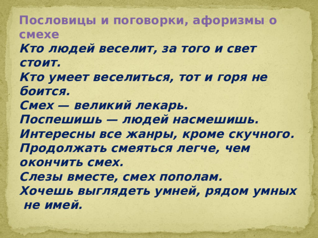Пословицы и поговорки, афоризмы о смехе  Кто людей веселит, за того и свет стоит.  Кто умеет веселиться, тот и горя не боится.  Смех — великий лекарь.  Поспешишь — людей насмешишь.  Интересны все жанры, кроме скучного.  Продолжать смеяться легче, чем окончить смех.  Слезы вместе, смех пополам.  Хочешь выглядеть умней, рядом умных  не имей.   