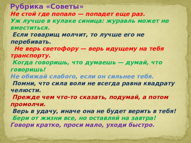 Рубрика «Советы»  Не стой где попало — попадет еще раз.  Уж лучше в кулаке синица: журавль может не вместиться.   Если товарищ молчит, то лучше его не перебивать.   Не верь светофору — верь идущему на тебя транспорту.  Когда говоришь, что думаешь — думай, что говоришь!  Не обижай слабого, если он сильнее тебя.   Помни, что сила воли не всегда равна квадрату челюсти.   Прежде чем что-то сказать, подумай, а потом промолчи.   Верь в удачу, иначе она не будет верить в тебя!  Бери от жизни все, но оставляй на завтра!  Говори кратко, проси мало, уходи быстро. 