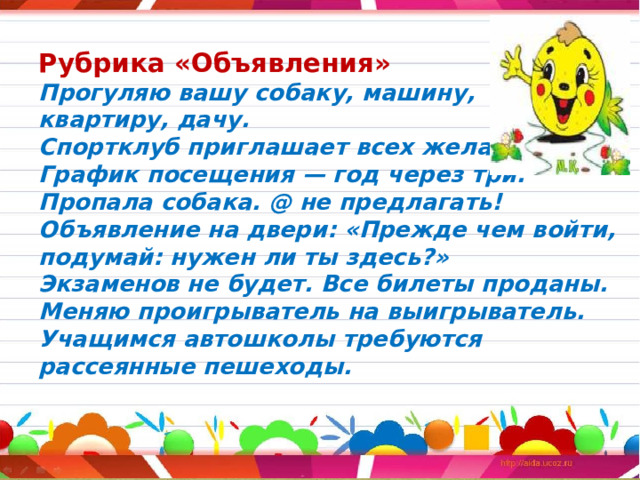 Рубрика «Объявления»  Прогуляю вашу собаку, машину,  квартиру, дачу.  Спортклуб приглашает всех желающих.  График посещения — год через три.  Пропала собака. @ не предлагать!  Объявление на двери: «Прежде чем войти, подумай: нужен ли ты здесь?»  Экзаменов не будет. Все билеты проданы.  Меняю проигрыватель на выигрыватель.  Учащимся автошколы требуются рассеянные пешеходы.    
