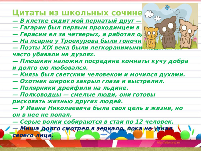 Цитаты из школьных сочинений  — В клетке сидит мой пернатый друг — хомячок.  — Гагарин был первым проходимцем в космосе.  — Герасим ел за четверых, а работал один.  — На псарне у Троекурова были гоночные собаки.  — Поэты XIX века были легкоранимыми людьми: их часто убивали на дуэлях.  — Плюшкин наложил посредине комнаты кучу добра и долго ею любовался.  — Князь был светским человеком и мочился духами.  — Охотник широко закрыл глаза и выстрелил.  — Полярники дрейфили на льдине.  — Полководцы — смелые люди, они готовы рисковать жизнью других людей.  — У Ивана Николаевича была своя цель в жизни, но он в нее не попал.  — Серые волки собираются в стаи по 12 человек.  — Миша долго смотрел в зеркало, пока не узнал своего лица.   