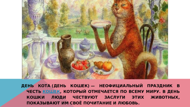 День кота (День кошек) — неофициальный праздник в честь  кошек , который отмечается по всему миру. В День кошки люди чествуют заслуги этих животных, показывают им своё почитание и любовь. 