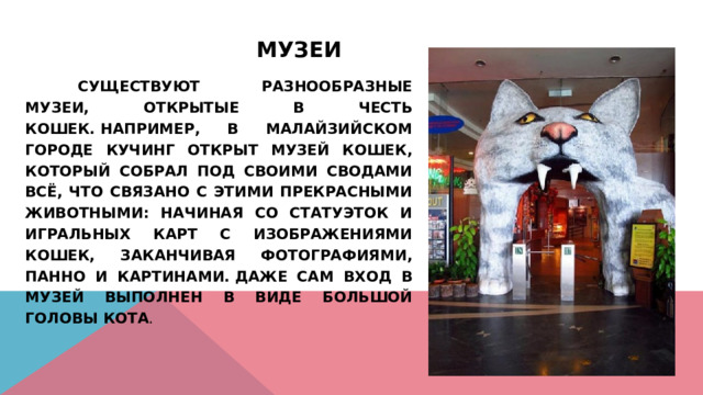 Музеи      Существуют разнообразные музеи, открытые в честь кошек. Например, в малайзийском городе Кучинг открыт Музей Кошек, который собрал под своими сводами всё, что связано с этими прекрасными животными: начиная со статуэток и игральных карт с изображениями кошек, заканчивая фотографиями, панно и картинами. Даже сам вход в музей выполнен в виде большой головы кота . 