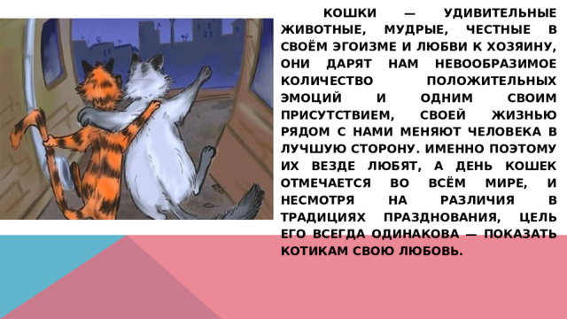   Кошки — удивительные животные, мудрые, честные в своём эгоизме и любви к хозяину, они дарят нам невообразимое количество положительных эмоций и одним своим присутствием, своей жизнью рядом с нами меняют человека в лучшую сторону. Именно поэтому их везде любят, а День кошек отмечается во всём мире, и несмотря на различия в традициях празднования, цель его всегда одинакова — показать котикам свою любовь. 