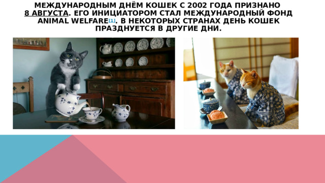 Международным днём кошек с 2002 года признано  8 августа . Его инициатором стал Международный фонд Animal Welfare [1] . В некоторых странах День кошек празднуется в другие дни.   