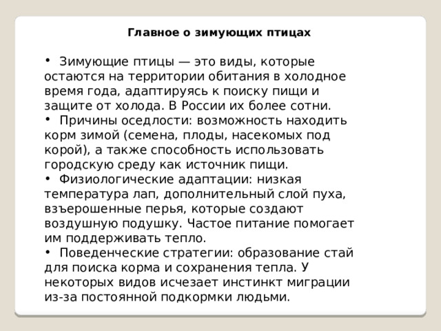 Главное о зимующих птицах  Зимующие птицы — это виды, которые остаются на территории обитания в холодное время года, адаптируясь к поиску пищи и защите от холода. В России их более сотни.  Причины оседлости: возможность находить корм зимой (семена, плоды, насекомых под корой), а также способность использовать городскую среду как источник пищи.  Физиологические адаптации: низкая температура лап, дополнительный слой пуха, взъерошенные перья, которые создают воздушную подушку. Частое питание помогает им поддерживать тепло.  Поведенческие стратегии: образование стай для поиска корма и сохранения тепла. У некоторых видов исчезает инстинкт миграции из-за постоянной подкормки людьми. 