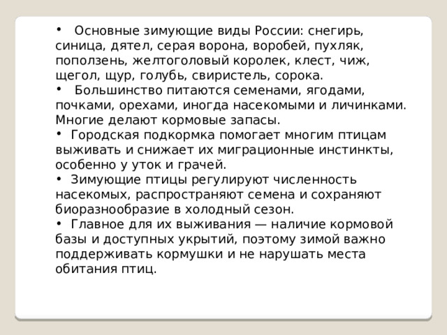  Основные зимующие виды России: снегирь, синица, дятел, серая ворона, воробей, пухляк, поползень, желтоголовый королек, клест, чиж, щегол, щур, голубь, свиристель, сорока.  Большинство питаются семенами, ягодами, почками, орехами, иногда насекомыми и личинками. Многие делают кормовые запасы.  Городская подкормка помогает многим птицам выживать и снижает их миграционные инстинкты, особенно у уток и грачей.  Зимующие птицы регулируют численность насекомых, распространяют семена и сохраняют биоразнообразие в холодный сезон.  Главное для их выживания — наличие кормовой базы и доступных укрытий, поэтому зимой важно поддерживать кормушки и не нарушать места обитания птиц. 