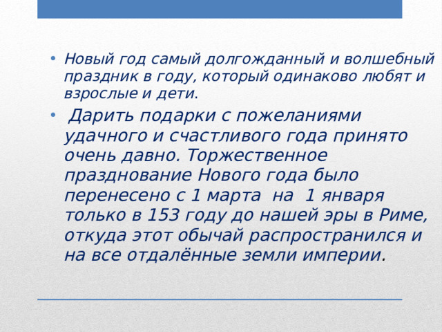 Новый год самый долгожданный и волшебный праздник в году, который одинаково любят и взрослые и дети .  Дарить подарки с пожеланиями удачного и счастливого года принято очень давно. Торжественное празднование Нового года было перенесено с 1 марта на 1 января только в 153 году до нашей эры в Риме, откуда этот обычай распространился и на все отдалённые земли империи . 