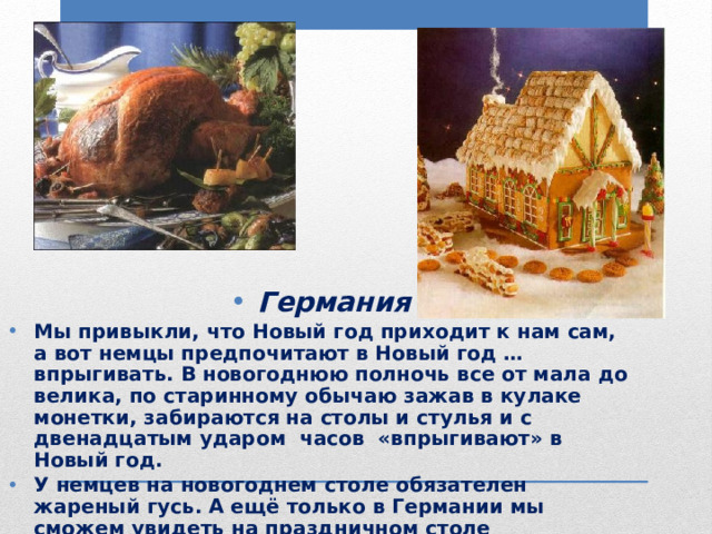 Германия Мы привыкли, что Новый год приходит к нам сам, а вот немцы предпочитают в Новый год … впрыгивать. В новогоднюю полночь все от мала до велика, по старинному обычаю зажав в кулаке монетки, забираются на столы и стулья и с двенадцатым ударом часов «впрыгивают» в Новый год. У немцев на новогоднем столе обязателен жареный гусь. А ещё только в Германии мы сможем увидеть на праздничном столе удивительный пряничный домик, как в сказке братьев Гримм. 