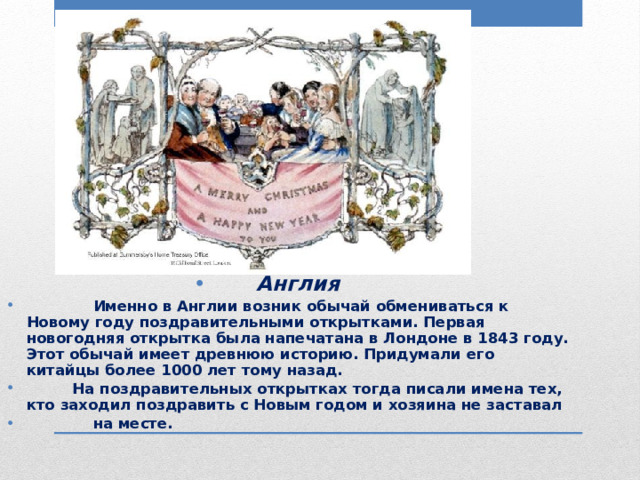 Англия  Именно в Англии возник обычай обмениваться к Новому году поздравительными открытками. Первая новогодняя открытка была напечатана в Лондоне в 1843 году. Этот обычай имеет древнюю историю. Придумали его китайцы более 1000 лет тому назад.  На поздравительных открытках тогда писали имена тех, кто заходил поздравить с Новым годом и хозяина не заставал  на месте. 