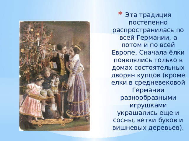 Эта традиция постепенно распространилась по всей Германии, а потом и по всей Европе. Сначала ёлки появлялись только в домах состоятельных дворян купцов (кроме елки в средневековой Германии разнообразными игрушками украшались еще и сосны, ветки буков и вишневых деревьев). 