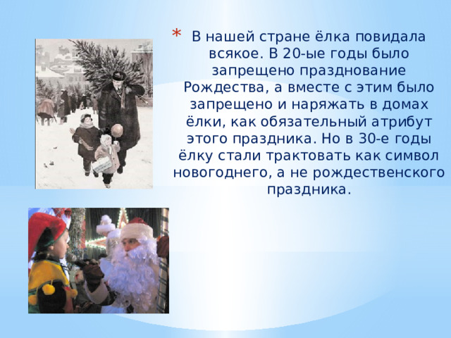 В нашей стране ёлка повидала всякое. В 20-ые годы было запрещено празднование Рождества, а вместе с этим было запрещено и наряжать в домах ёлки, как обязательный атрибут этого праздника. Но в 30-е годы ёлку стали трактовать как символ новогоднего, а не рождественского праздника. 