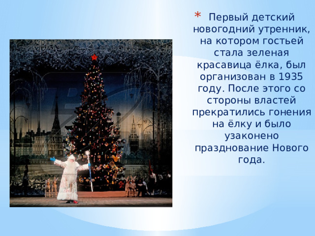 Первый детский новогодний утренник, на котором гостьей стала зеленая красавица ёлка, был организован в 1935 году. После этого со стороны властей прекратились гонения на ёлку и было узаконено празднование Нового года. 