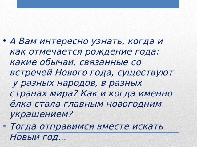 А Вам интересно узнать, когда и как отмечается рождение года: какие обычаи, связанные со встречей Нового года, существуют у разных народов, в разных странах мира? Как и когда именно ёлка стала главным новогодним украшением? Тогда отправимся вместе искать Новый год… 