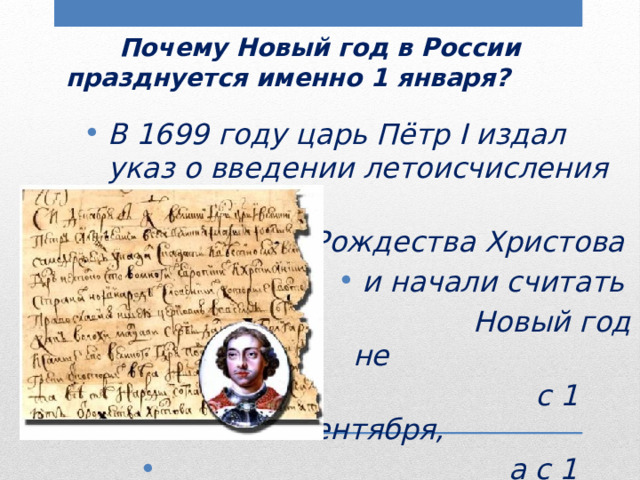  Почему Новый год в России празднуется именно 1 января? В 1699 году царь Пётр I издал указ о введении летоисчисления от  Рождества Христова и начали считать  Новый год не  с 1 сентября,  а с 1 января. 