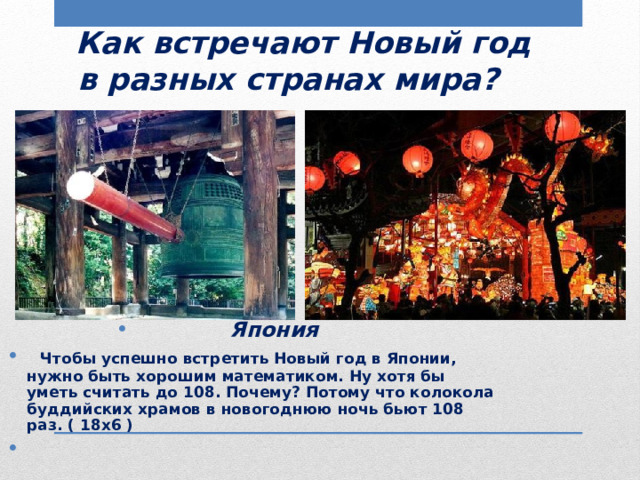  Как встречают Новый год  в разных странах мира?  Япония  Чтобы успешно встретить Новый год в Японии, нужно быть хорошим математиком. Ну хотя бы уметь считать до 108. Почему? Потому что колокола буддийских храмов в новогоднюю ночь бьют 108 раз. ( 18х6 ) 