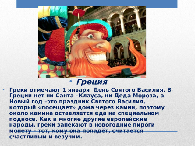 Греция Греки отмечают 1 января День Святого Василия. В Греции нет ни Санта –Клауса, ни Деда Мороза, а Новый год –это праздник Святого Василия, который «посещает» дома через камин, поэтому около камина оставляется еда на специальном подносе. Как и многие другие европейские народы, греки запекают в новогодние пироги монету – тот, кому она попадёт, считается счастливым и везучим. 