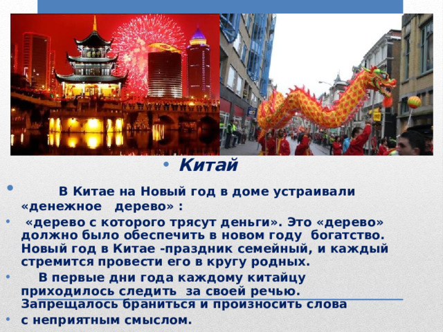 Китай  В Китае на Новый год в доме устраивали «денежное дерево» :  «дерево с которого трясут деньги». Это «дерево» должно было обеспечить в новом году богатство. Новый год в Китае -праздник семейный, и каждый стремится провести его в кругу родных.  В первые дни года каждому китайцу приходилось следить за своей речью. Запрещалось браниться и произносить слова с неприятным смыслом. 