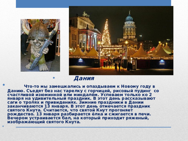 Дания  Что-то мы замешкались и опаздываем к Новому году в Данию. Съедят без нас тарелку с горчицей, рисовый пудинг со счастливой изюминкой или миндалём. Успеваем только ко 2 января на удивительный праздник. В этот день рассказывают саги о тролях и привидениях. Зимние праздники в Дании заканчиваются 13 января. В этот день отмечается праздник святого Кнута. Считается, что святой Кнут прогоняет рождество. 13 января разбирается ёлка и сжигается в печи. Вечером устраивается бал, на который приходит ряженый, изображающий святого Кнута.  