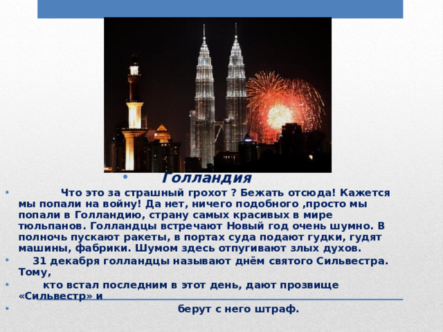 Голландия  Что это за страшный грохот ? Бежать отсюда! Кажется мы попали на войну! Да нет, ничего подобного ,просто мы попали в Голландию, страну самых красивых в мире тюльпанов. Голландцы встречают Новый год очень шумно. В полночь пускают ракеты, в портах суда подают гудки, гудят машины, фабрики. Шумом здесь отпугивают злых духов.  31 декабря голландцы называют днём святого Сильвестра. Тому,  кто встал последним в этот день, дают прозвище «Сильвестр» и  берут с него штраф. 