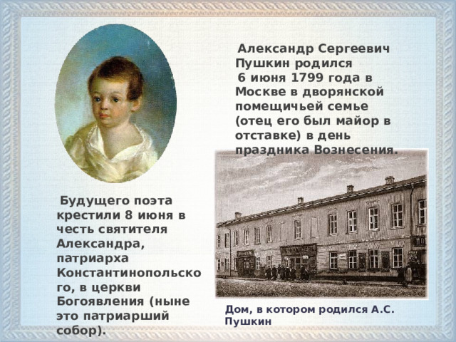  Александр Сергеевич Пушкин родился  6 июня 1799 года в Москве в дворянской помещичьей семье (отец его был майор в отставке) в день праздника Вознесения.  Будущего поэта крестили 8 июня в честь святителя Александра, патриарха Константинопольского, в церкви Богоявления (ныне это патриарший собор). Дом, в котором родился А.С. Пушкин   