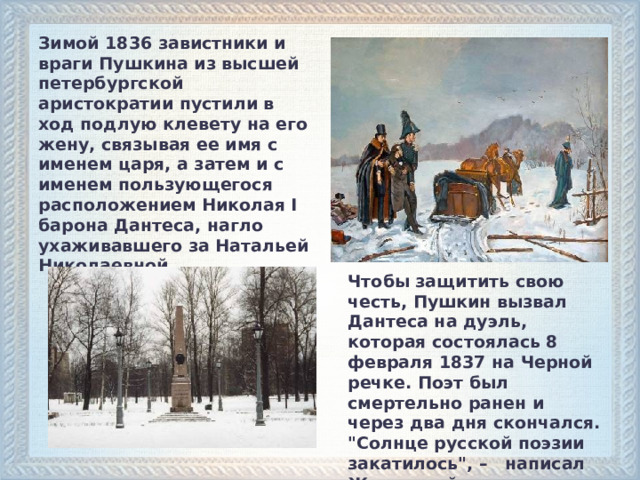 Зимой 1836 завистники и враги Пушкина из высшей петербургской аристократии пустили в ход подлую клевету на его жену, связывая ее имя с именем царя, а затем и с именем пользующегося расположением Николая I барона Дантеса, нагло ухаживавшего за Натальей Николаевной. Чтобы защитить свою честь, Пушкин вызвал Дантеса на дуэль, которая состоялась 8 февраля 1837 на Черной речке. Поэт был смертельно ранен и через два дня скончался. 