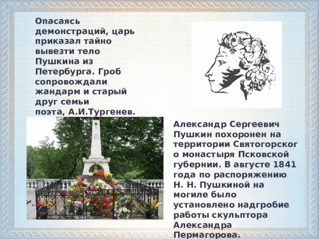 Опасаясь демонстраций, царь приказал тайно вывезти тело Пушкина из Петербурга. Гроб сопровождали жандарм и старый друг семьи поэта, А.И.Тургенев. Александр Сергеевич Пушкин похоронен на территории Святогорского монастыря Псковской губернии. В августе 1841 года по распоряжению Н. Н. Пушкиной на могиле было установлено надгробие работы скульптора Александра Пермагорова.    