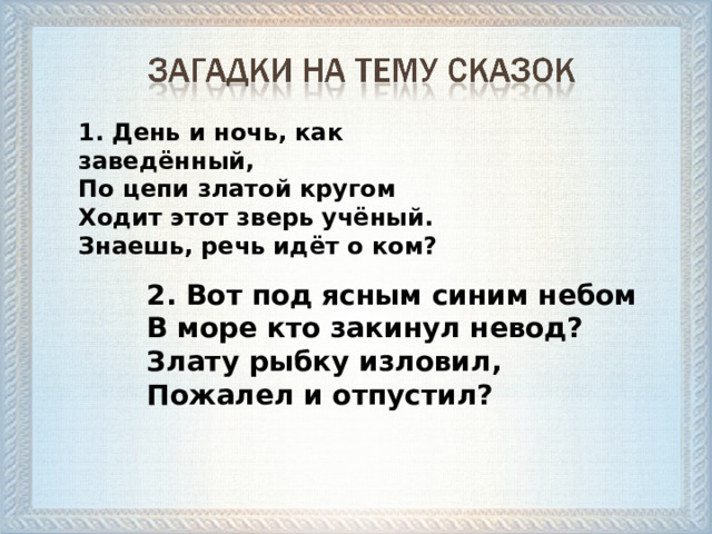 1. День и ночь, как заведённый,  По цепи златой кругом  Ходит этот зверь учёный.  Знаешь, речь идёт о ком? 2. Вот под ясным синим небом  В море кто закинул невод?  Злату рыбку изловил,  Пожалел и отпустил?  